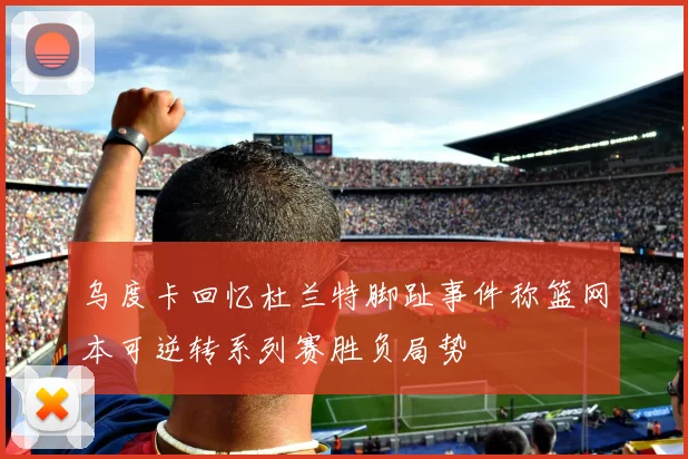 乌度卡回忆杜兰特脚趾事件称篮网本可逆转系列赛胜负局势