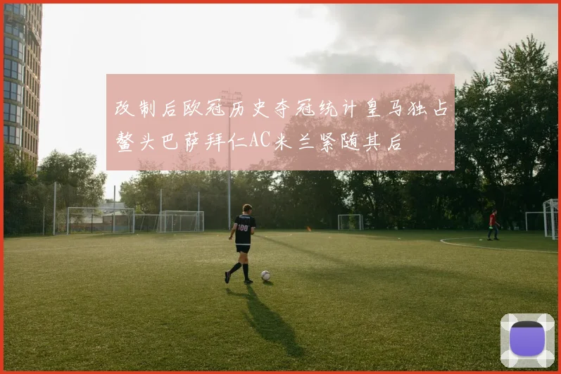 改制后欧冠历史夺冠统计皇马独占鳌头巴萨拜仁AC米兰紧随其后