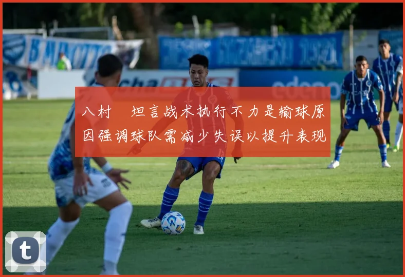 八村塁坦言战术执行不力是输球原因强调球队需减少失误以提升表现