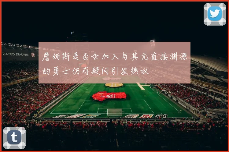 詹姆斯是否会加入与其无直接渊源的勇士仍存疑问引发热议