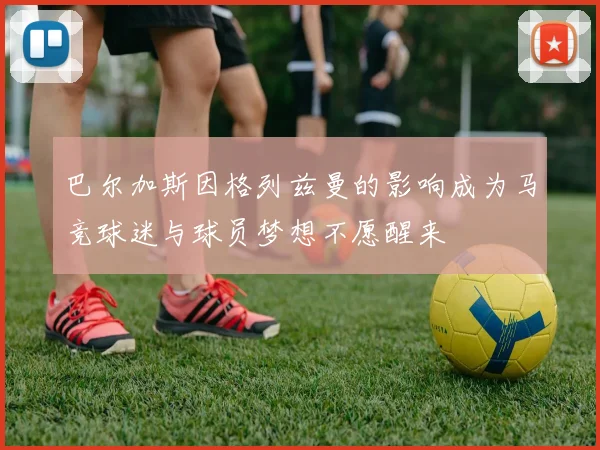 巴尔加斯因格列兹曼的影响成为马竞球迷与球员梦想不愿醒来