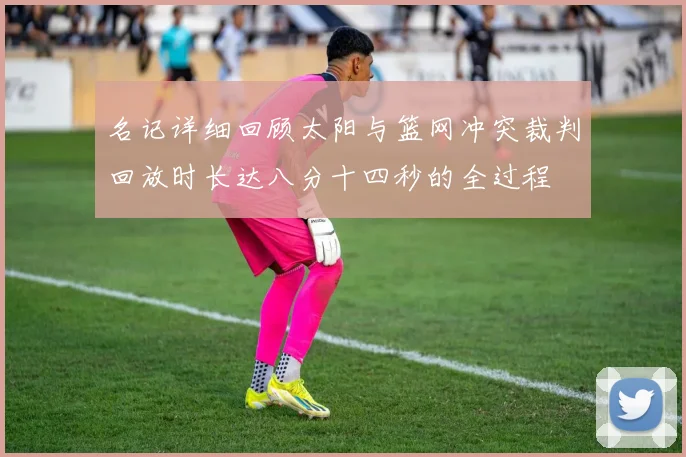 名记详细回顾太阳与篮网冲突裁判回放时长达八分十四秒的全过程