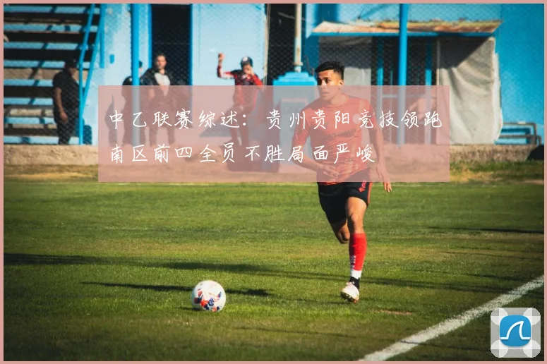 中乙联赛综述：贵州贵阳竞技领跑南区前四全员不胜局面严峻