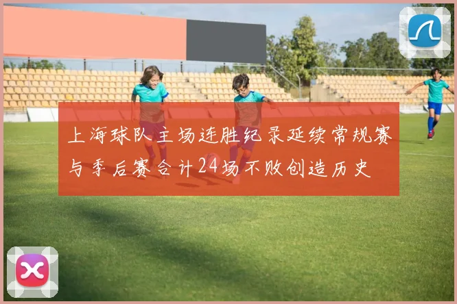 上海球队主场连胜纪录延续常规赛与季后赛合计24场不败创造历史