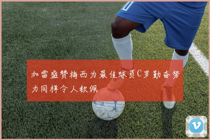 加雷盛赞梅西为最佳球员C罗勤奋努力同样令人钦佩