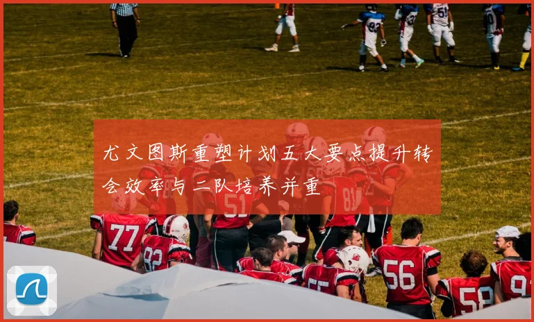 尤文图斯重塑计划五大要点提升转会效率与二队培养并重