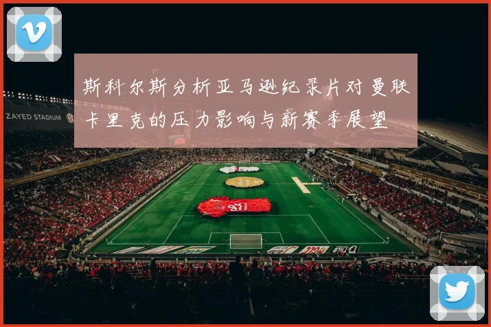 斯科尔斯分析亚马逊纪录片对曼联卡里克的压力影响与新赛季展望