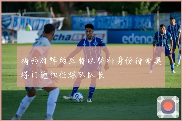 梅西对阵约旦将以替补身份待命奥塔门迪担任球队队长