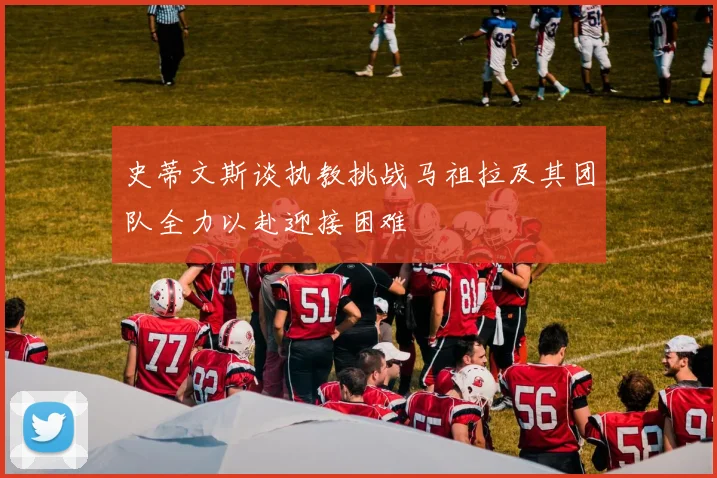 史蒂文斯谈执教挑战马祖拉及其团队全力以赴迎接困难