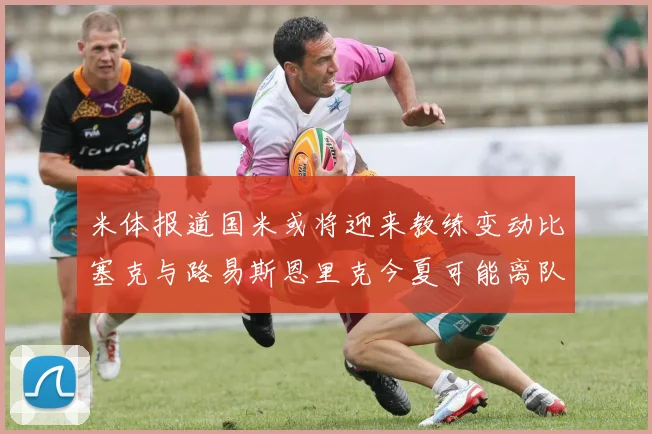 米体报道国米或将迎来教练变动比塞克与路易斯恩里克今夏可能离队