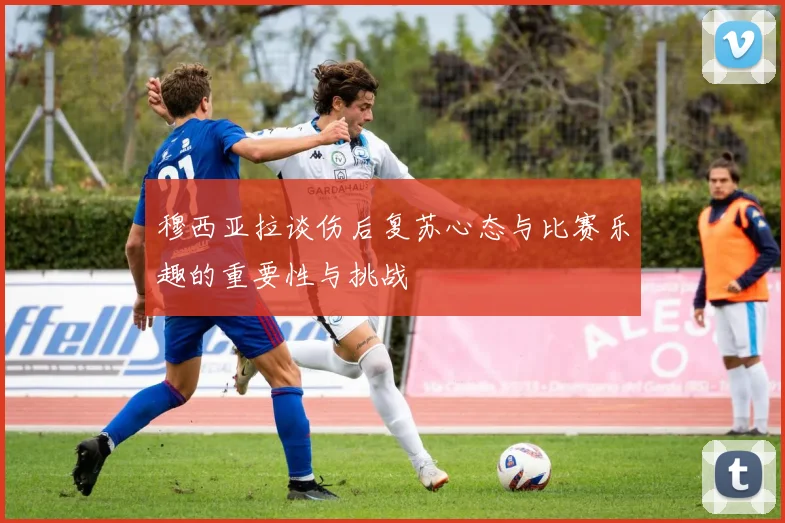 穆西亚拉谈伤后复苏心态与比赛乐趣的重要性与挑战