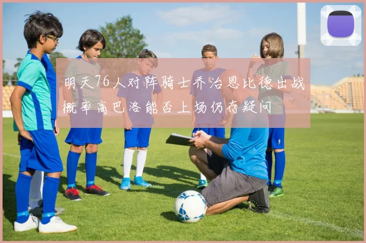 明天76人对阵骑士乔治恩比德出战概率高巴洛能否上场仍存疑问