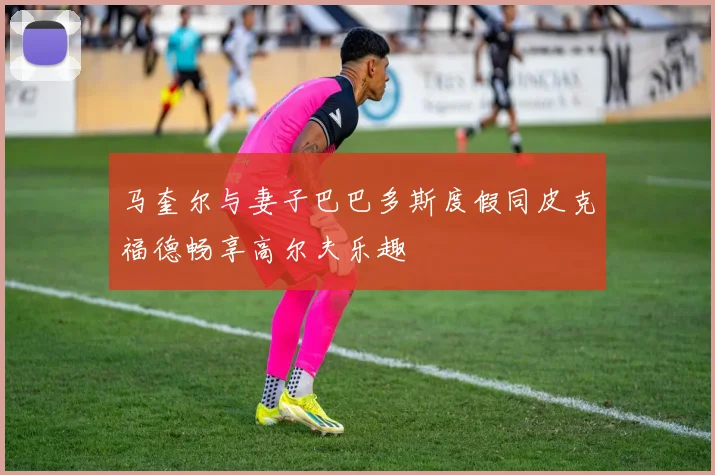 马奎尔与妻子巴巴多斯度假同皮克福德畅享高尔夫乐趣