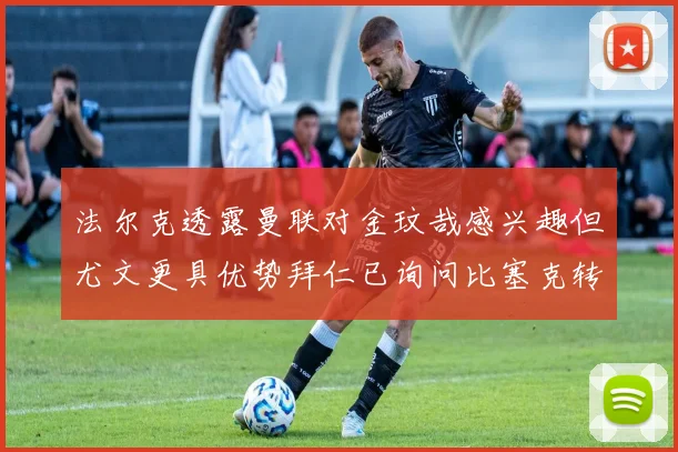 法尔克透露曼联对金玟哉感兴趣但尤文更具优势拜仁已询问比塞克转会情况