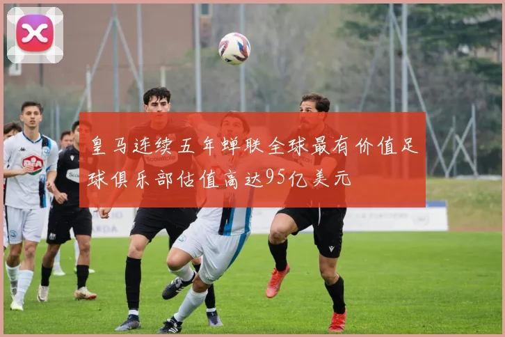 皇马连续五年蝉联全球最有价值足球俱乐部估值高达95亿美元